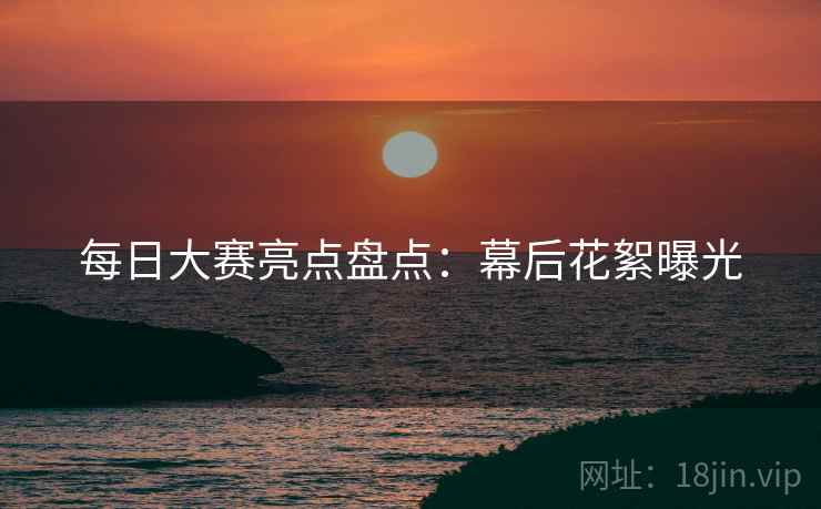 每日大赛亮点盘点：幕后花絮曝光