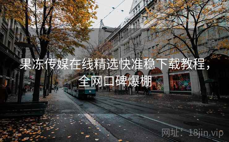 果冻传媒在线精选快准稳下载教程，全网口碑爆棚