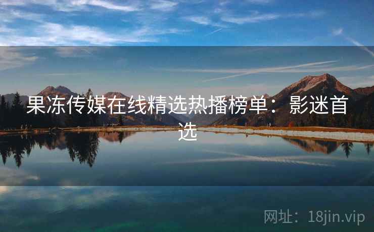 果冻传媒在线精选热播榜单：影迷首选