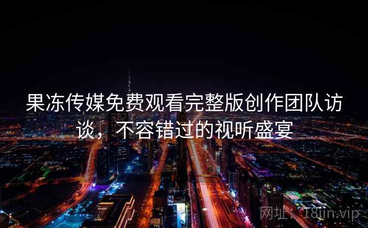 果冻传媒免费观看完整版创作团队访谈，不容错过的视听盛宴